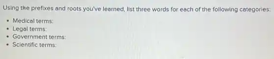 Using the prefixes and roots you've learned, list three words for each of the following categories:
- Medical terms:
- Legal terms:
Government terms:
Scientific terms: