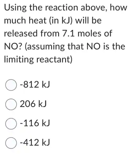 Using the reaction above, how
much heat (in kJ) will be
released from 7.1 moles of
NO ? (assuming that NO is the
limiting reactant)
-812kJ
206 kJ
-116kJ
-412kJ