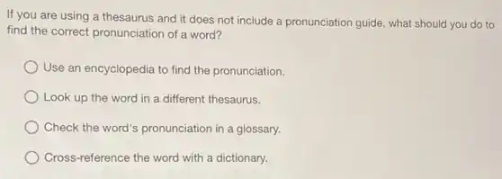 If you are using a thesaurus and it does not include a pronunciation guide, what should you do to
find the correct pronunciation of a word?
Use an encyclopedia to find the pronunciation.
Look up the word in a different thesaurus.
Check the word's pronunciation in a glossary.
Cross-reference the word with a dictionary.
