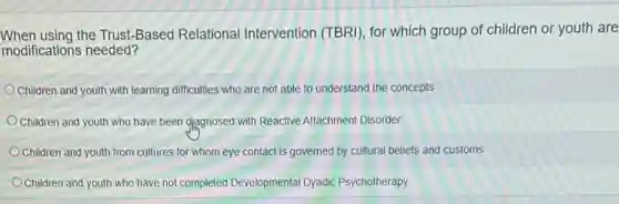 When using the Trust-Based Relational Intervention (TBRI), for which group of children or youth are
modifications needed?
Children and youth with learning difficulties who are not able to understand the concepts
Children and youth who have been diagnosed with Reactive Attachment Disorder
Children and youth from cultures for whom eye contact is governed by cultural beliefs and customs
Children and youth who have not completed Developmental Dyadic Psychotherapy