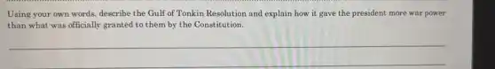 Using your own words,describe the Gulf of Tonkin Resolution and explain how it gave the president more war power
than what was officially granted to them by the Constitution.
__