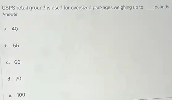 USPS retail ground is used for oversized packages weighing up to __ pounds.
Answer
a. 40
b. 55
c. 60
d. 70
e. 100