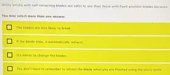 Utility knives with self -retracting blades are safer to use than those with fixed-position blades because:
You may select more than one answer.
The blades are less likely to break.
If the blade slips it automatically retracts.
It's easier to change the blades.
You don't have to remember to retract the blade when you are finished using the utility knife.