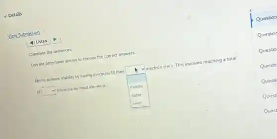 v Details
View Submission
Listen
Complete the sentences.
Use the drop-down arrows to choose the correct answers.
Atoms achieve stability by having electrons fill their
square 
electron shell. This involves reaching a total
of square  electrons for most elements.
middle
outer