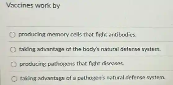 Vaccines work by
producing memory cells that fight antibodies.
taking advantage of the body's natural defense system.
producing pathogens that fight diseases.
taking advantage of a pathogen's natural defense system.
