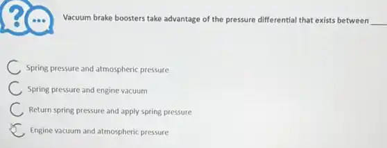 Vacuum brake boosters take advantage of the pressure differential that exists between __
Spring pressure and atmospheric pressure
Spring pressure and engine vacuum
Return spring pressure and apply spring pressure
Engine vacuum and atmospheric pressure