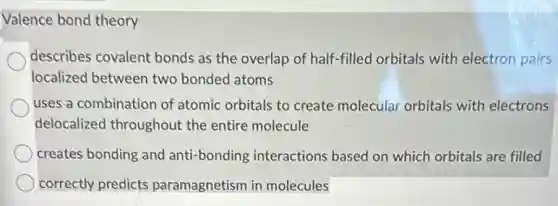 Valence bond theory
describes covalent bonds as the overlap of half-filled orbitals with electron pairs
localized between two bonded atoms
uses a combination of atomic orbitals to create molecular orbitals with electrons
delocalized throughout the entire molecule
creates bonding and anti -bonding interactions based on which orbitals are filled
correctly predicts paramagnetism in molecules