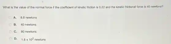What is the value of the normal force if the coefficient of kinetic friction is 0.22 and the kinetic frictional force is 40 newtons?
A. 8.8 newtons
B. 40 newtons
C. 80 newtons
D. 1.8times 10^2 8 x 10 newtons