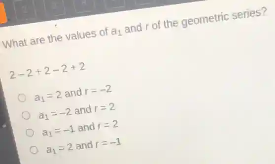 What are the values of a a_(1) and r of the geometric series?
2-2+2-2+2
a_(1)=2 and r=-2
a_(1)=-2 and r=2
a_(1)=-1 and r=2
a_(1)=2 and r=-1