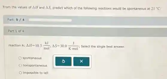 From the values of Delta H Delta S predict which of the following reactions would be spontaneous at 21^circ C
Part: 0/4
Part 1 of 4
reaction A: Delta H=10.5(kJ)/(mol),Delta S=30.0(J)/(Kcdot mol) Select the single best answer.
spontaneous
nonspontaneous
impossible to tell