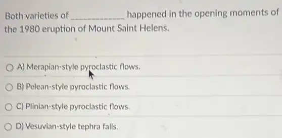 Both varieties of __ happened in the opening moments of
the 1980 eruption of Mount Saint Helens.
A) Merapian-style pyroclastic flows.
B) Pelean-style pyroclastic flows.
C) Plinian-style pyroclastic flows.
D) Vesuvian-style tephra falls.