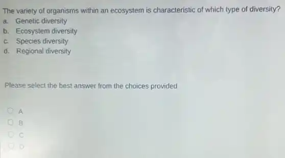 The variety of organisms within an ecosystem is characteristic of which type of diversity?
a. Genetic diversity
b. Ecosystem diversity
c. Species diversity
d. Regional diversity
Please select the best answer from the choices provided
A
B
D