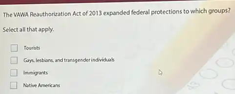 The VAWA Reauthorization Act of 2013 expanded federal protections to which groups?
Select all that apply.
Tourists
Gays, lesbians, and transgender individuals
Immigrants
Native Americans