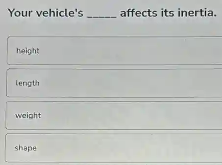 Your vehicle's __ affects its inertia.
height
length
weight
shape
