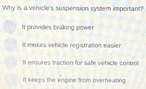 Why is a vehicle's suspension system important?
It provides braking power
It makes vehicle registration easier
It ensures traction for safe vehicle control
It keeps the engine from overheating