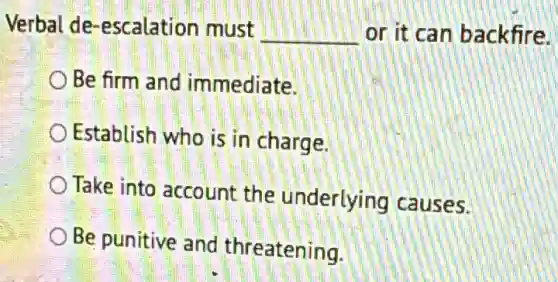 Verbal de -escalation must __ or it can backfire.
OBe firm and immediate.
Establish who is in charge.
Take into account the underlying causes.
Be punitive and threatening.