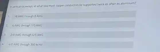 In vertical raceways, at what size must copper conductors be supported
twice as often as aluminum?
1.
18 AWG through 8 AWG
2.
6AWG through 1/0 AWG
3. 2/0AWG through 4/00
2/0 AWG through 4/0 AWG
4.
4/0AWG through 350 kcmil