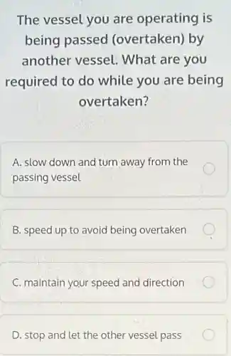 The vessel you are operating is
being passed (overtaken) by
another vessel.What are you
required to do while you are being
overtaken?
A. slow down and turn away from the
passing vessel
B. speed up to avoid being overtaken
C. maintain your speed and direction
D. stop and let the other vessel pass