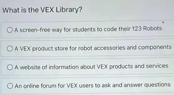 What is the VEX Library?
A screen-free way for students to code their 123 Robots
A VEX product store for robot accessories and components
A website of information about VEX products and services
An online forum for VEX users to ask and answer questions