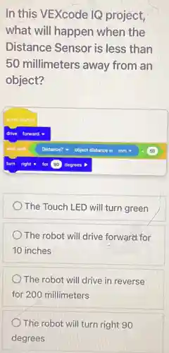 In this VEXcode IQ project,
what will happen when the
Distance Sensor is less than
50 millimeters away from an
object?
The Touch LED will turn green
The robot will drive forward for
10 inches
The robot will drive in reverse
for 200 millimeters
The robot will turn right 90
degrees