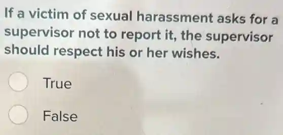 If a victim of sexual harassment asks for a
supervisor not to report it, the supervisor
should respect his or her wishes.
True
False