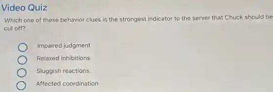 Video Quiz
Which one of these behavior clues is the strongest indicator to the server that Chuck should be
cut off?
Impaired judgment
Relaxed inhibitions
Sluggish reactions
Affected coordination
