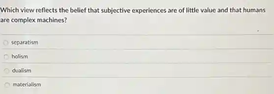Which view reflects the belief that subjective experiences are of little value and that humans
are complex machines?
separatism
holism
dualism
materialism