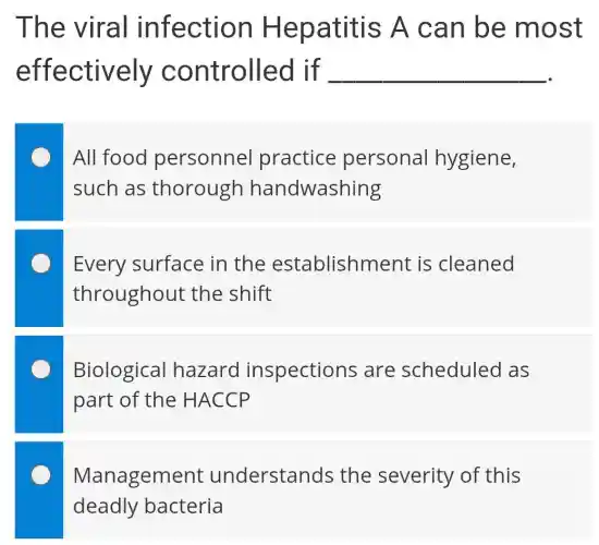The viral infection Hepatitis A can be most
effectively controlled Lif __
All food personnel practice personal hygiene,
such as thorough handwashing
Every surface in the establishment is cleaned
throughout : the shift
Biological hazard inspections are scheduled as
part of the : HACCP
Management understands the severity of this
deadly bacteria