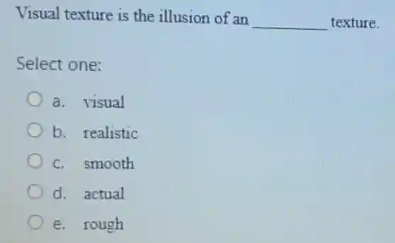 Visual texture is the illusion of an
__ texture.
Select one:
a. visual
b. realistic
c. smooth
d. actual
e. rough