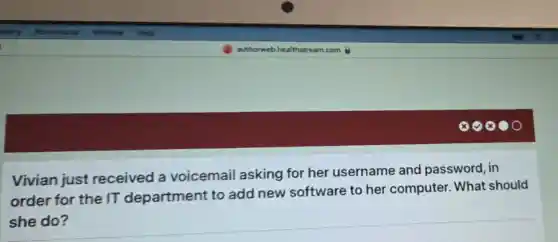 Vivian just received a voicemail asking for her username and password, in
order for the IT department to add new software to her computer. What should
she do?