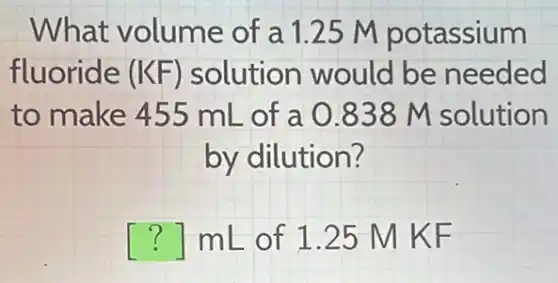 What volume of a 1.25 M potassium
fluoride (KF) solution would be needed
to make 455 mL of a 0838 M solution
by dilution?
() mL of 1.25 M KF
