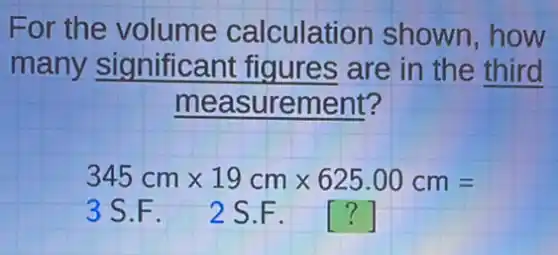 For the volume calculation shown,how
many significant figures are in the third
measurement?
345cmtimes 19cmtimes 625.00cm=
3 S.F. 2 S.F. ()