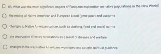w 83. What was the most significant impact of European exploration on native populations in the New World?
the mixing of Native American and European blood (gene pool) and customs
changes to Native American culture, such as clothing food and social norms
the destruction of entire civilizations as a result of disease and warfare
changes in the way Native Americans worshiped and sought spiritual guidance