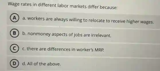 Wage rates in different labor markets differ because:
A
a. workers are always willing to relocate to receive higher wages.
A
B b. nonmoney aspects of jobs are irrelevant. B
C c. there are differences in worker's MRP. c
D d. All of the above. D