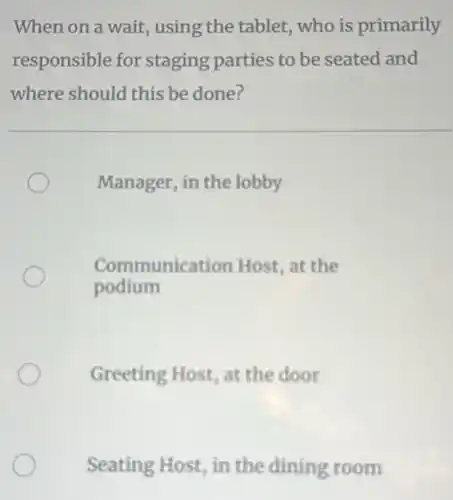 When on a wait using the tablet, who is primarily
responsible for staging parties to be seated and
where should this be done?
Manager, in the lobby
Communication Host, at the
podium
Greeting Host, at the door
Seating Host, in the dining room