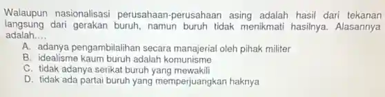 Walaupun nasionalisasi perusahaan-perusahaan asing adalah hasil dari tekanan
langsung dari gerakan buruh, namun buruh tidak menikmati hasilnya Alasannya
adalah __
A. adanya pengambilalihan secara manajerial oleh pihak militer
B. idealisme kaum buruh adalah komunisme
C. tidak adanya serikat buruh yang mewakili
D. tidak ada partai buruh yang memperjuangkan haknya