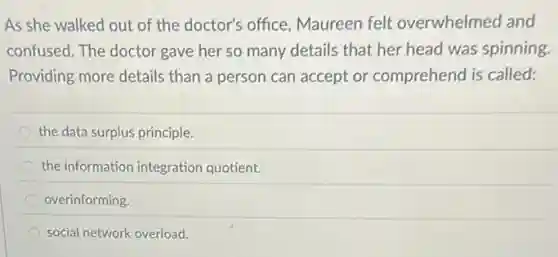 As she walked out of the doctor's office Maureen felt overwhelmed and
confused. The doctor gave her so many details that her head was spinning
Providing more details than a person can accept or.comprehend is called:
the data surplus principle.
the information integration quotient.
overinforming.
social network overload.