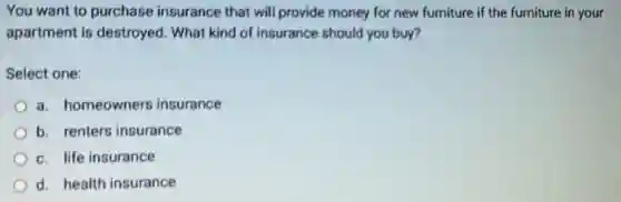You want to purchase insurance that will provide money for new furniture if the furniture in your
apartment is destroyed. What kind of insurance should you buy?
Select one:
a. homeowners insurance
b. renters insurance
c. life insurance
d. health insurance