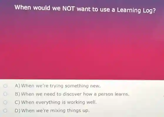 When would we NOT want to use a Learning Log?
A) When we're trying something new.
B) When we need to discover how a person learns.
C) When everything is working well.
D) When we're mixing things up.