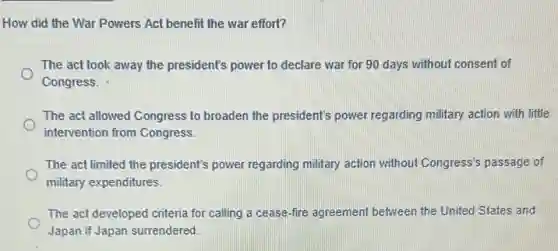 How did the War Powers Act benefit the war effort?
The act took away the president's power to declare war for 90 days without consent of
Congress.
The act allowed Congress to broaden the president's power regarding military action with little
intervention from Congress.
The act limited the president's power regarding military action without Congress's passage of
military expenditures.
The act developed criteria for calling a cease -fire agreement between the United States and
Japan if Japan surrendered.
