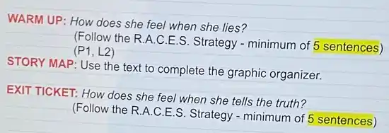 WARM UP: How does she feel when she lies?
(Follow the R A.C.E.S. Strategy -minimum of 5 sentences)
(P1,L2)
STORY MAP: Use the text to complete the graphic organizer.
EXIT TICKET: How does she feel when she tells the truth?
(Follow the R.A.C E.S. Strategy - minimum of 5 sentences)