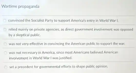 Wartime propaganda
convinced the Socialist Party to support America's entry in World War I.
relied mainly on private agencies, as direct government involvement was opposed
by a skeptical public.
was not very effective in convincing the American public to support the war.
was not necessary in America, since most Americans believed American
involvement in World War I was justified.
set a precedent for governmental efforts to shape public opinion.