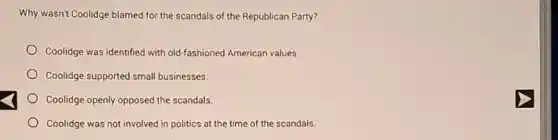 Why wasn't Coolidge blamed for the scandals of the Republican Party?
Coolidge was identified with old-fashioned American values.
Coolidge supported small businesses.
Coolidge openly opposed the scandals.
Coolidge was not involved in politics at the time of the scandals.