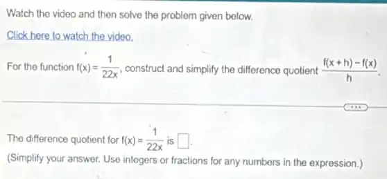 Watch the video and then solve the problem given below.
Click here to watch the video.
For the function f(x)=(1)/(22x) construct and simplify the difference quotient (f(x+h)-f(x))/(h)
The difference quotient for f(x)=(1)/(22x) is square 
(Simplify your answer. Use integers or fractions for any numbers in the expression.)