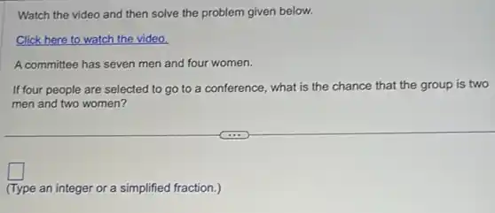 Watch the video and then solve the problem given below.
Click here to watch the video.
A committee has seven men and four women.
If four people are selected to go to a conference, what is the chance that the group is two
men and two women?
square
(Type an integer or a simplified fraction.)