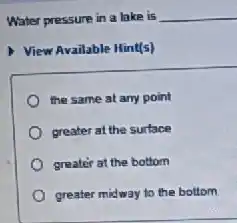 Water pressure in a lake is __
View Available Hint(s)
the same at any point
greater at the surface
greater at the bottom
greater midway to the bottom