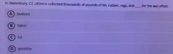 In Waterbury, CT,citizens collected thousands of pounds of tin, rubber, rags, and
__ for the war effort.
A buttons
B fabric
C fat
D gasoline