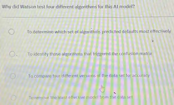 Why did Watson test four different algorithms for this AI model?
To determine which set of algorithms predicted defaults most effectively
To identify those algorithms that triggered the confusion matrix
To compare four different versions of the data set for accuracy
To remove the least effective model from the data set