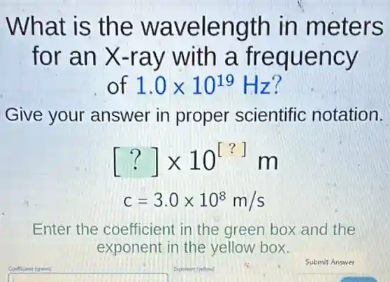 What is the wavelength in meters
for an X -ray with a frequency
of 1.0times 10^19 Hz?
Give your answer in proper scientific notation.
[?]times 10^[?] m
c=3.0times 10^8m/s
Enter the coefficient in the green box and the
exponent in the yellow box.