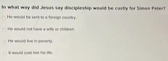 In what way did Jesus say discipleship would be costly for Simon Peter?
He would be sent to a foreign country.
He would not have a wife or children.
He would live in poverty.
It would cost him his life.